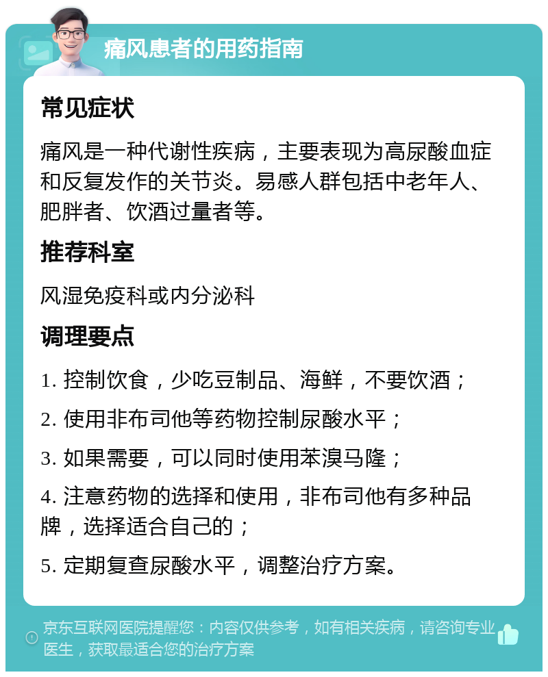 痛风患者的用药指南 常见症状 痛风是一种代谢性疾病，主要表现为高尿酸血症和反复发作的关节炎。易感人群包括中老年人、肥胖者、饮酒过量者等。 推荐科室 风湿免疫科或内分泌科 调理要点 1. 控制饮食，少吃豆制品、海鲜，不要饮酒； 2. 使用非布司他等药物控制尿酸水平； 3. 如果需要，可以同时使用苯溴马隆； 4. 注意药物的选择和使用，非布司他有多种品牌，选择适合自己的； 5. 定期复查尿酸水平，调整治疗方案。