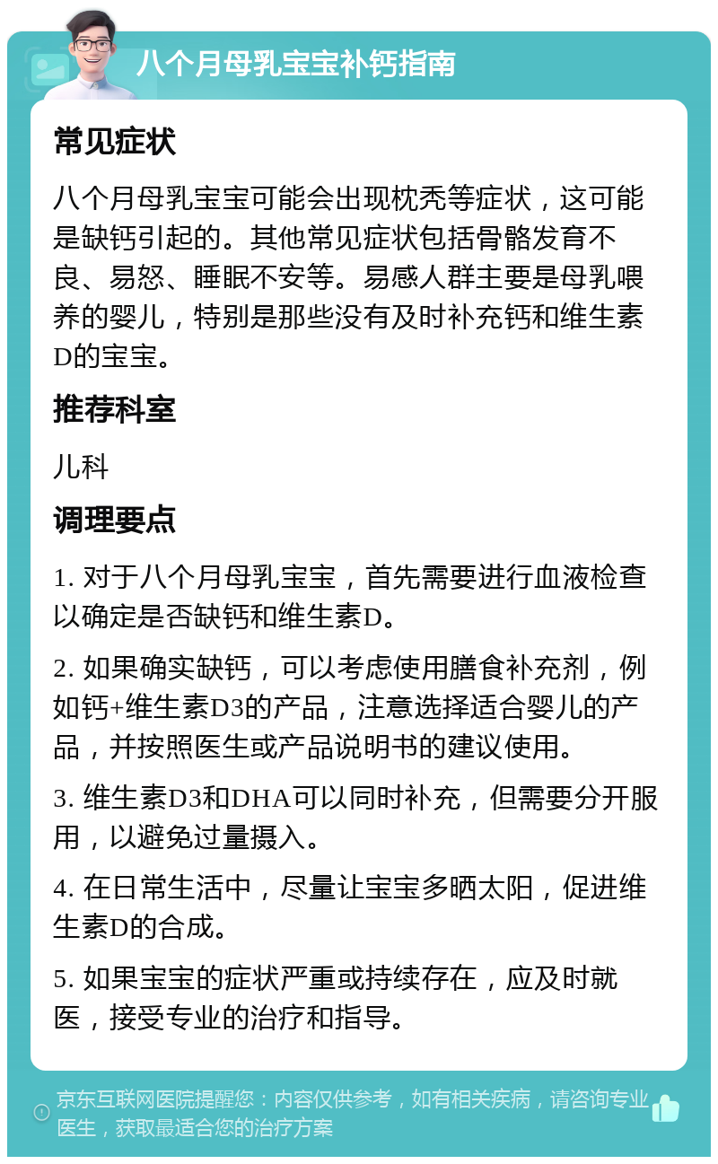 八个月母乳宝宝补钙指南 常见症状 八个月母乳宝宝可能会出现枕秃等症状，这可能是缺钙引起的。其他常见症状包括骨骼发育不良、易怒、睡眠不安等。易感人群主要是母乳喂养的婴儿，特别是那些没有及时补充钙和维生素D的宝宝。 推荐科室 儿科 调理要点 1. 对于八个月母乳宝宝，首先需要进行血液检查以确定是否缺钙和维生素D。 2. 如果确实缺钙，可以考虑使用膳食补充剂，例如钙+维生素D3的产品，注意选择适合婴儿的产品，并按照医生或产品说明书的建议使用。 3. 维生素D3和DHA可以同时补充，但需要分开服用，以避免过量摄入。 4. 在日常生活中，尽量让宝宝多晒太阳，促进维生素D的合成。 5. 如果宝宝的症状严重或持续存在，应及时就医，接受专业的治疗和指导。