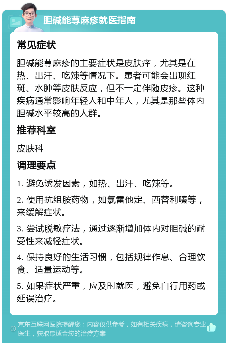 胆碱能荨麻疹就医指南 常见症状 胆碱能荨麻疹的主要症状是皮肤痒，尤其是在热、出汗、吃辣等情况下。患者可能会出现红斑、水肿等皮肤反应，但不一定伴随皮疹。这种疾病通常影响年轻人和中年人，尤其是那些体内胆碱水平较高的人群。 推荐科室 皮肤科 调理要点 1. 避免诱发因素，如热、出汗、吃辣等。 2. 使用抗组胺药物，如氯雷他定、西替利嗪等，来缓解症状。 3. 尝试脱敏疗法，通过逐渐增加体内对胆碱的耐受性来减轻症状。 4. 保持良好的生活习惯，包括规律作息、合理饮食、适量运动等。 5. 如果症状严重，应及时就医，避免自行用药或延误治疗。