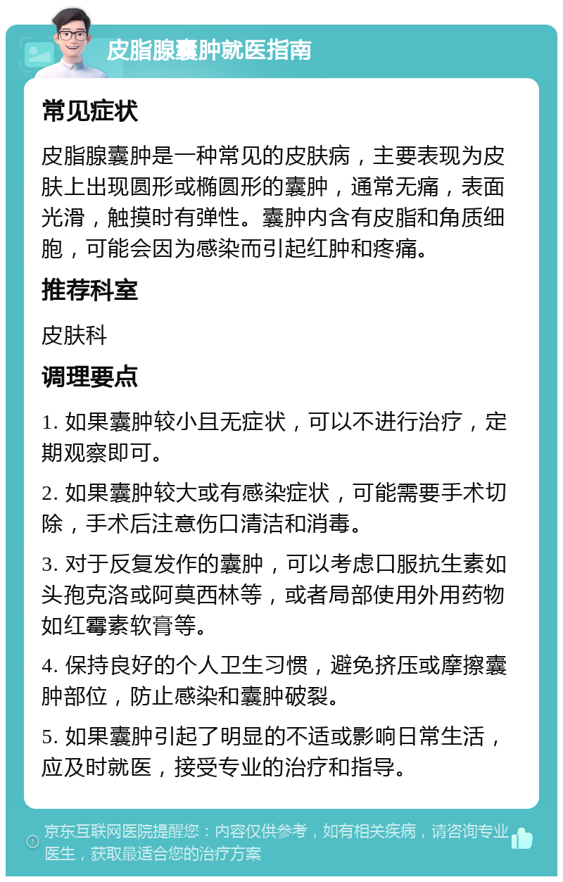 皮脂腺囊肿就医指南 常见症状 皮脂腺囊肿是一种常见的皮肤病，主要表现为皮肤上出现圆形或椭圆形的囊肿，通常无痛，表面光滑，触摸时有弹性。囊肿内含有皮脂和角质细胞，可能会因为感染而引起红肿和疼痛。 推荐科室 皮肤科 调理要点 1. 如果囊肿较小且无症状，可以不进行治疗，定期观察即可。 2. 如果囊肿较大或有感染症状，可能需要手术切除，手术后注意伤口清洁和消毒。 3. 对于反复发作的囊肿，可以考虑口服抗生素如头孢克洛或阿莫西林等，或者局部使用外用药物如红霉素软膏等。 4. 保持良好的个人卫生习惯，避免挤压或摩擦囊肿部位，防止感染和囊肿破裂。 5. 如果囊肿引起了明显的不适或影响日常生活，应及时就医，接受专业的治疗和指导。