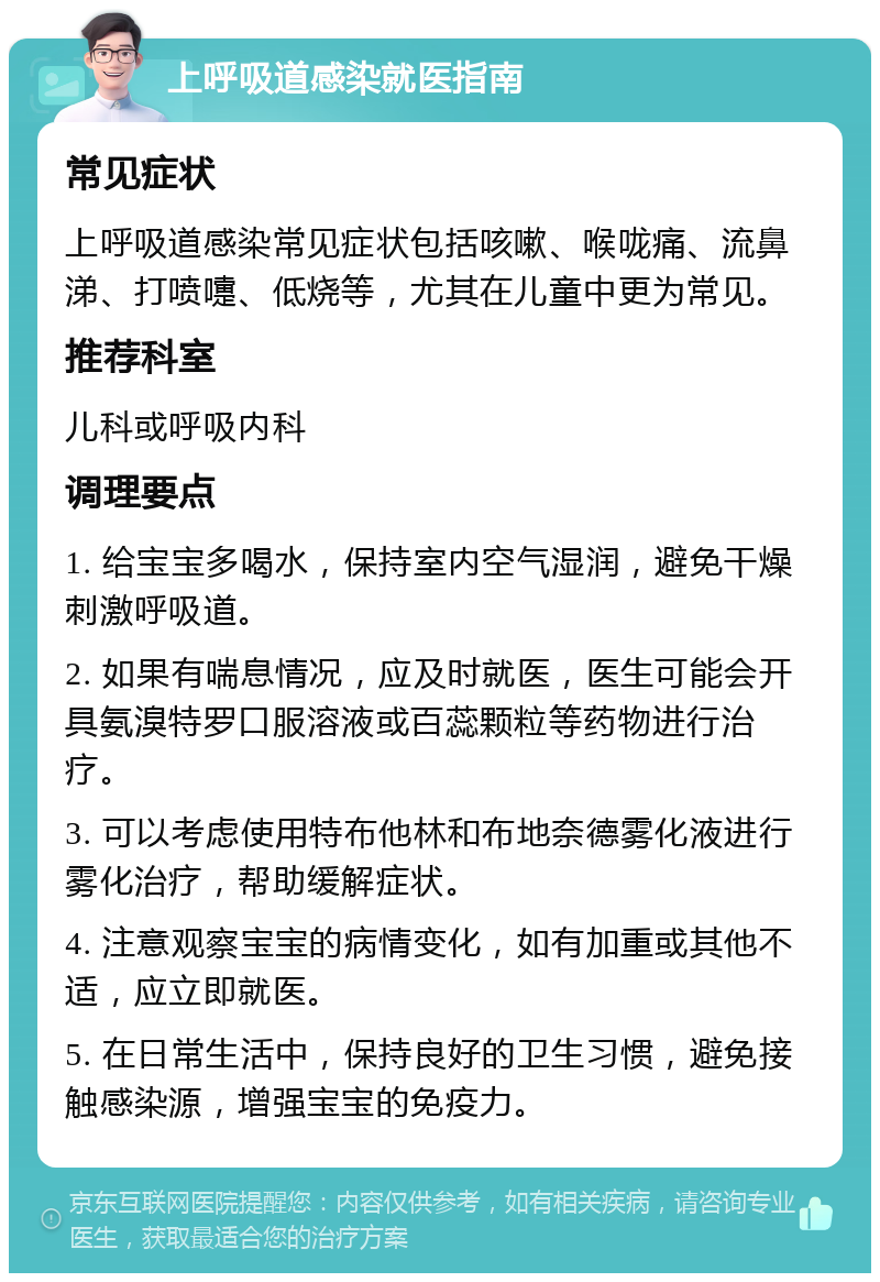 上呼吸道感染就医指南 常见症状 上呼吸道感染常见症状包括咳嗽、喉咙痛、流鼻涕、打喷嚏、低烧等，尤其在儿童中更为常见。 推荐科室 儿科或呼吸内科 调理要点 1. 给宝宝多喝水，保持室内空气湿润，避免干燥刺激呼吸道。 2. 如果有喘息情况，应及时就医，医生可能会开具氨溴特罗口服溶液或百蕊颗粒等药物进行治疗。 3. 可以考虑使用特布他林和布地奈德雾化液进行雾化治疗，帮助缓解症状。 4. 注意观察宝宝的病情变化，如有加重或其他不适，应立即就医。 5. 在日常生活中，保持良好的卫生习惯，避免接触感染源，增强宝宝的免疫力。