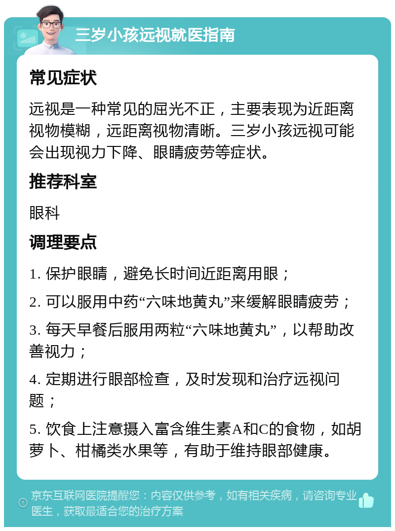 三岁小孩远视就医指南 常见症状 远视是一种常见的屈光不正，主要表现为近距离视物模糊，远距离视物清晰。三岁小孩远视可能会出现视力下降、眼睛疲劳等症状。 推荐科室 眼科 调理要点 1. 保护眼睛，避免长时间近距离用眼； 2. 可以服用中药“六味地黄丸”来缓解眼睛疲劳； 3. 每天早餐后服用两粒“六味地黄丸”，以帮助改善视力； 4. 定期进行眼部检查，及时发现和治疗远视问题； 5. 饮食上注意摄入富含维生素A和C的食物，如胡萝卜、柑橘类水果等，有助于维持眼部健康。