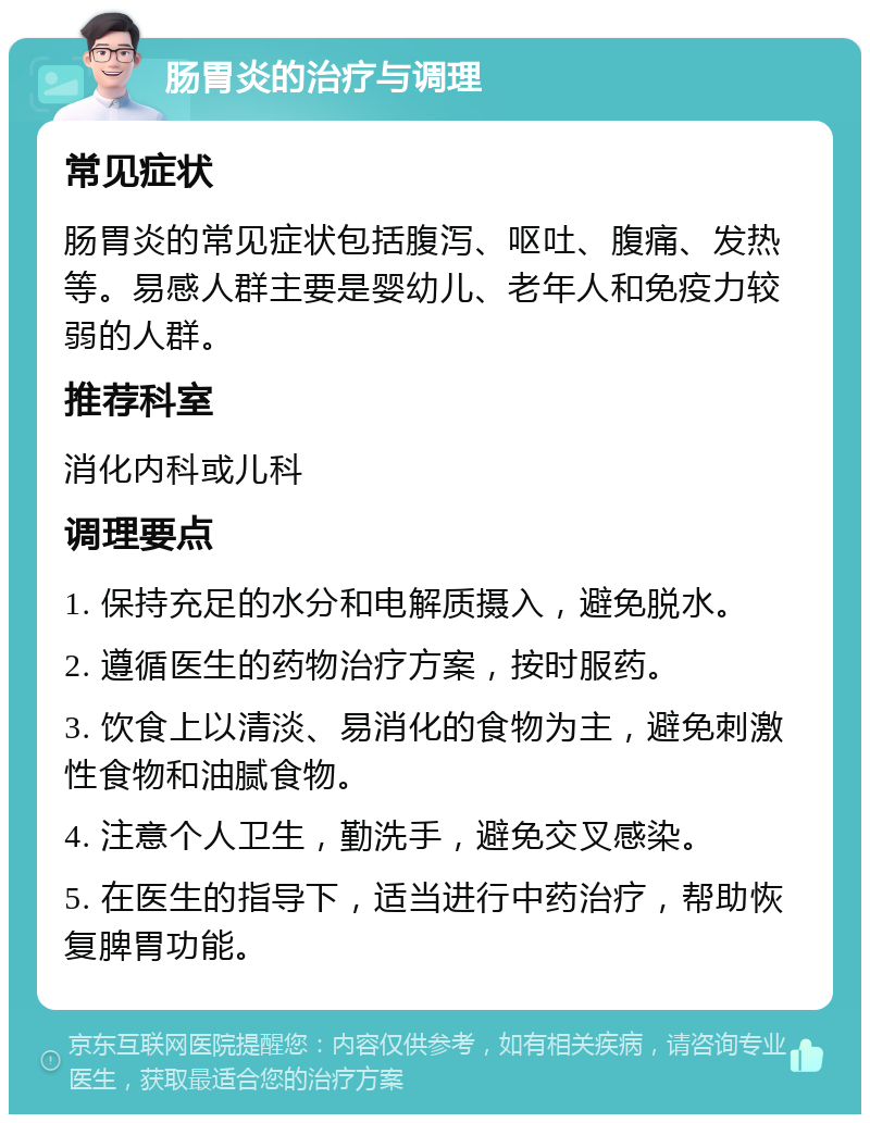 肠胃炎的治疗与调理 常见症状 肠胃炎的常见症状包括腹泻、呕吐、腹痛、发热等。易感人群主要是婴幼儿、老年人和免疫力较弱的人群。 推荐科室 消化内科或儿科 调理要点 1. 保持充足的水分和电解质摄入，避免脱水。 2. 遵循医生的药物治疗方案，按时服药。 3. 饮食上以清淡、易消化的食物为主，避免刺激性食物和油腻食物。 4. 注意个人卫生，勤洗手，避免交叉感染。 5. 在医生的指导下，适当进行中药治疗，帮助恢复脾胃功能。