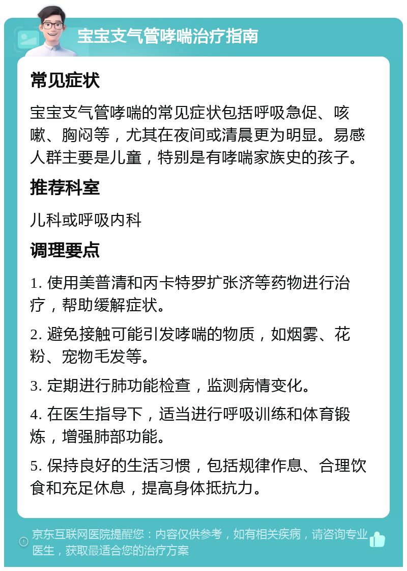 宝宝支气管哮喘治疗指南 常见症状 宝宝支气管哮喘的常见症状包括呼吸急促、咳嗽、胸闷等，尤其在夜间或清晨更为明显。易感人群主要是儿童，特别是有哮喘家族史的孩子。 推荐科室 儿科或呼吸内科 调理要点 1. 使用美普清和丙卡特罗扩张济等药物进行治疗，帮助缓解症状。 2. 避免接触可能引发哮喘的物质，如烟雾、花粉、宠物毛发等。 3. 定期进行肺功能检查，监测病情变化。 4. 在医生指导下，适当进行呼吸训练和体育锻炼，增强肺部功能。 5. 保持良好的生活习惯，包括规律作息、合理饮食和充足休息，提高身体抵抗力。