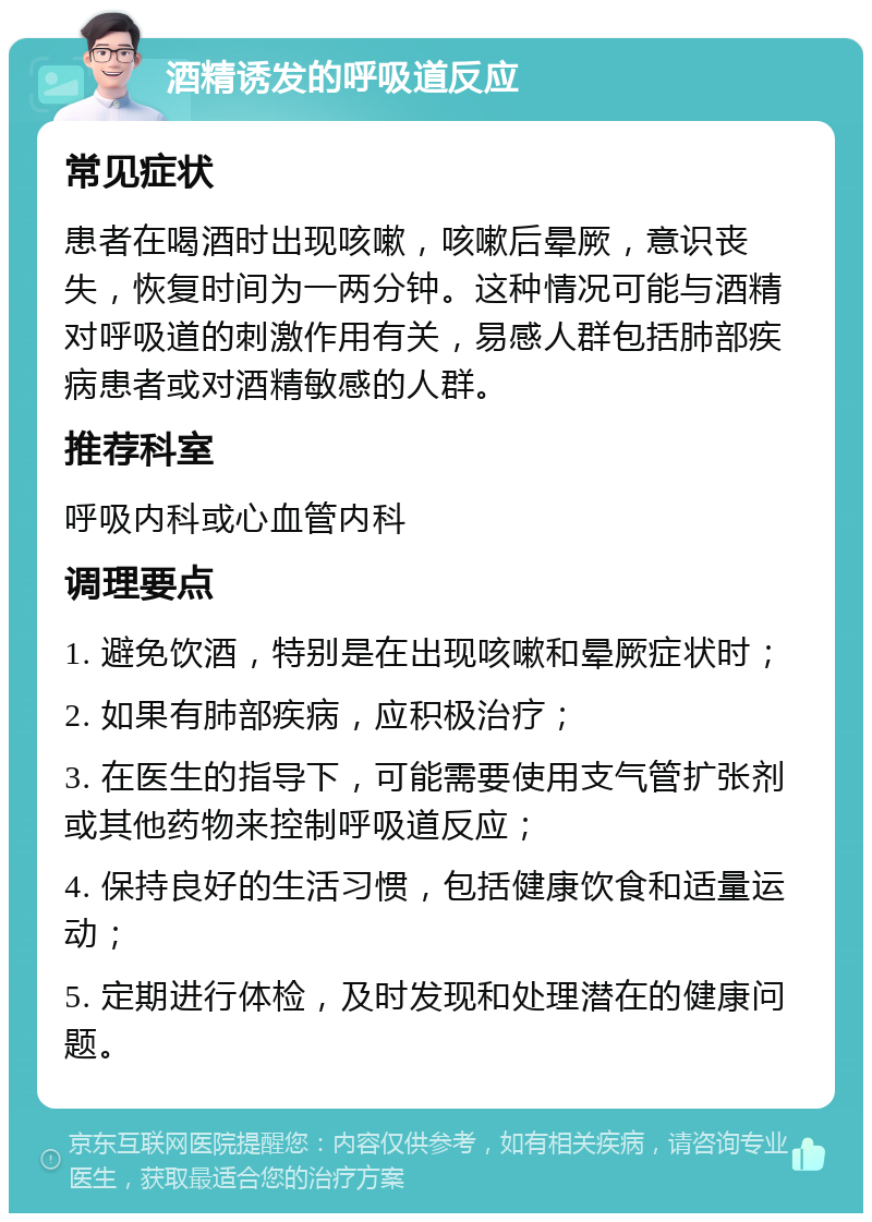 酒精诱发的呼吸道反应 常见症状 患者在喝酒时出现咳嗽，咳嗽后晕厥，意识丧失，恢复时间为一两分钟。这种情况可能与酒精对呼吸道的刺激作用有关，易感人群包括肺部疾病患者或对酒精敏感的人群。 推荐科室 呼吸内科或心血管内科 调理要点 1. 避免饮酒，特别是在出现咳嗽和晕厥症状时； 2. 如果有肺部疾病，应积极治疗； 3. 在医生的指导下，可能需要使用支气管扩张剂或其他药物来控制呼吸道反应； 4. 保持良好的生活习惯，包括健康饮食和适量运动； 5. 定期进行体检，及时发现和处理潜在的健康问题。