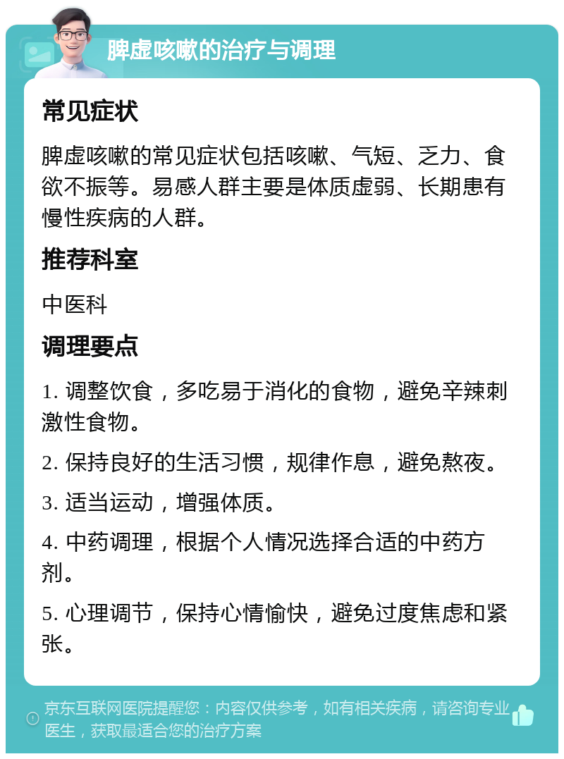 脾虚咳嗽的治疗与调理 常见症状 脾虚咳嗽的常见症状包括咳嗽、气短、乏力、食欲不振等。易感人群主要是体质虚弱、长期患有慢性疾病的人群。 推荐科室 中医科 调理要点 1. 调整饮食，多吃易于消化的食物，避免辛辣刺激性食物。 2. 保持良好的生活习惯，规律作息，避免熬夜。 3. 适当运动，增强体质。 4. 中药调理，根据个人情况选择合适的中药方剂。 5. 心理调节，保持心情愉快，避免过度焦虑和紧张。