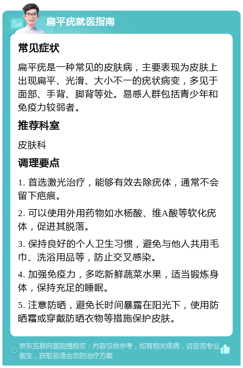 扁平疣就医指南 常见症状 扁平疣是一种常见的皮肤病，主要表现为皮肤上出现扁平、光滑、大小不一的疣状病变，多见于面部、手背、脚背等处。易感人群包括青少年和免疫力较弱者。 推荐科室 皮肤科 调理要点 1. 首选激光治疗，能够有效去除疣体，通常不会留下疤痕。 2. 可以使用外用药物如水杨酸、维A酸等软化疣体，促进其脱落。 3. 保持良好的个人卫生习惯，避免与他人共用毛巾、洗浴用品等，防止交叉感染。 4. 加强免疫力，多吃新鲜蔬菜水果，适当锻炼身体，保持充足的睡眠。 5. 注意防晒，避免长时间暴露在阳光下，使用防晒霜或穿戴防晒衣物等措施保护皮肤。