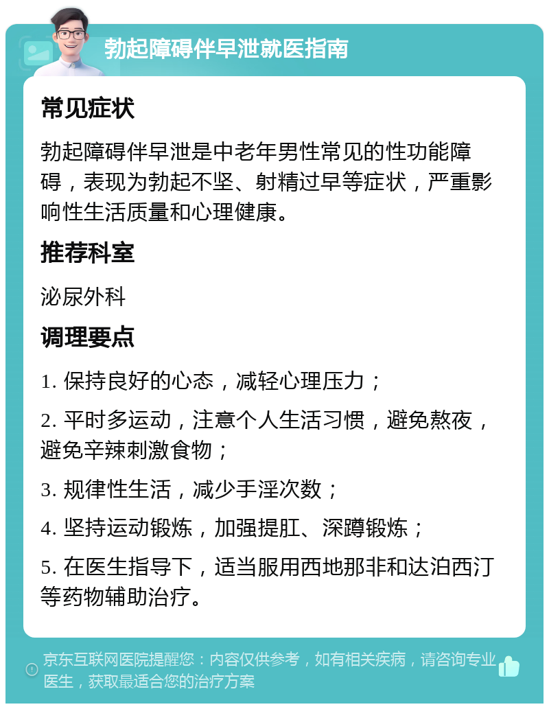 勃起障碍伴早泄就医指南 常见症状 勃起障碍伴早泄是中老年男性常见的性功能障碍，表现为勃起不坚、射精过早等症状，严重影响性生活质量和心理健康。 推荐科室 泌尿外科 调理要点 1. 保持良好的心态，减轻心理压力； 2. 平时多运动，注意个人生活习惯，避免熬夜，避免辛辣刺激食物； 3. 规律性生活，减少手淫次数； 4. 坚持运动锻炼，加强提肛、深蹲锻炼； 5. 在医生指导下，适当服用西地那非和达泊西汀等药物辅助治疗。