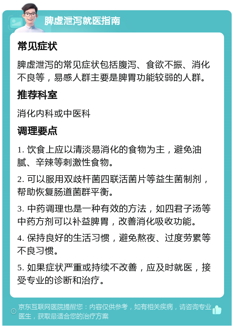 脾虚泄泻就医指南 常见症状 脾虚泄泻的常见症状包括腹泻、食欲不振、消化不良等，易感人群主要是脾胃功能较弱的人群。 推荐科室 消化内科或中医科 调理要点 1. 饮食上应以清淡易消化的食物为主，避免油腻、辛辣等刺激性食物。 2. 可以服用双歧杆菌四联活菌片等益生菌制剂，帮助恢复肠道菌群平衡。 3. 中药调理也是一种有效的方法，如四君子汤等中药方剂可以补益脾胃，改善消化吸收功能。 4. 保持良好的生活习惯，避免熬夜、过度劳累等不良习惯。 5. 如果症状严重或持续不改善，应及时就医，接受专业的诊断和治疗。