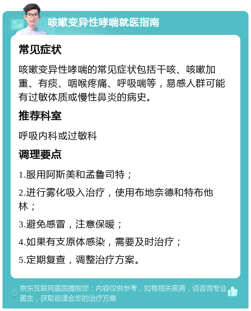 咳嗽变异性哮喘就医指南 常见症状 咳嗽变异性哮喘的常见症状包括干咳、咳嗽加重、有痰、咽喉疼痛、呼吸喘等，易感人群可能有过敏体质或慢性鼻炎的病史。 推荐科室 呼吸内科或过敏科 调理要点 1.服用阿斯美和孟鲁司特； 2.进行雾化吸入治疗，使用布地奈德和特布他林； 3.避免感冒，注意保暖； 4.如果有支原体感染，需要及时治疗； 5.定期复查，调整治疗方案。