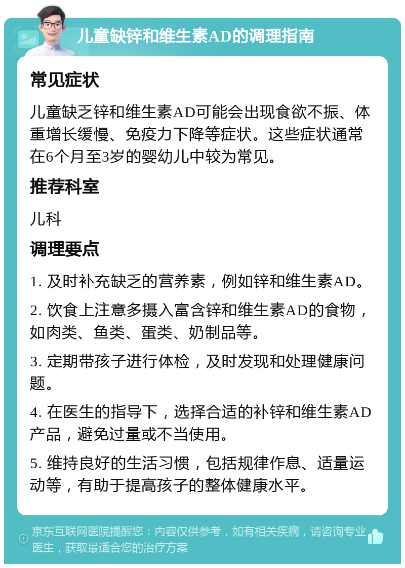 儿童缺锌和维生素AD的调理指南 常见症状 儿童缺乏锌和维生素AD可能会出现食欲不振、体重增长缓慢、免疫力下降等症状。这些症状通常在6个月至3岁的婴幼儿中较为常见。 推荐科室 儿科 调理要点 1. 及时补充缺乏的营养素，例如锌和维生素AD。 2. 饮食上注意多摄入富含锌和维生素AD的食物，如肉类、鱼类、蛋类、奶制品等。 3. 定期带孩子进行体检，及时发现和处理健康问题。 4. 在医生的指导下，选择合适的补锌和维生素AD产品，避免过量或不当使用。 5. 维持良好的生活习惯，包括规律作息、适量运动等，有助于提高孩子的整体健康水平。