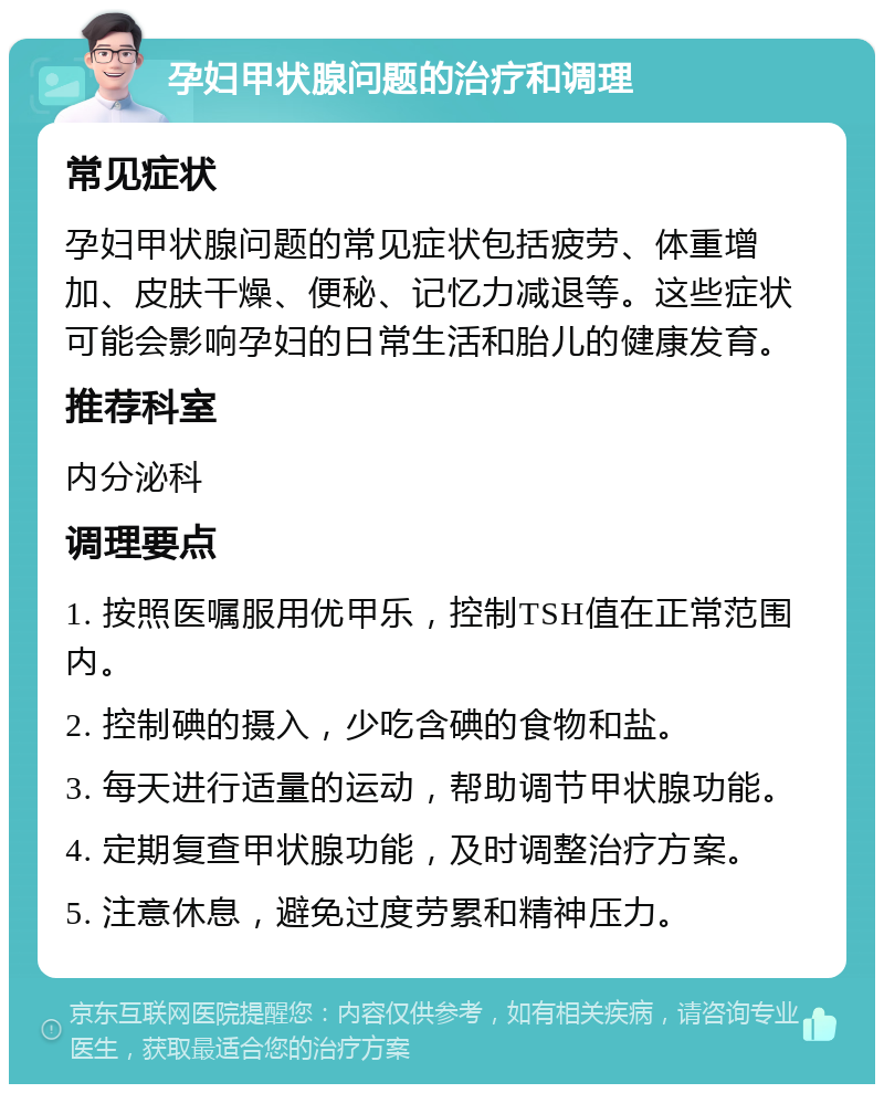 孕妇甲状腺问题的治疗和调理 常见症状 孕妇甲状腺问题的常见症状包括疲劳、体重增加、皮肤干燥、便秘、记忆力减退等。这些症状可能会影响孕妇的日常生活和胎儿的健康发育。 推荐科室 内分泌科 调理要点 1. 按照医嘱服用优甲乐，控制TSH值在正常范围内。 2. 控制碘的摄入，少吃含碘的食物和盐。 3. 每天进行适量的运动，帮助调节甲状腺功能。 4. 定期复查甲状腺功能，及时调整治疗方案。 5. 注意休息，避免过度劳累和精神压力。