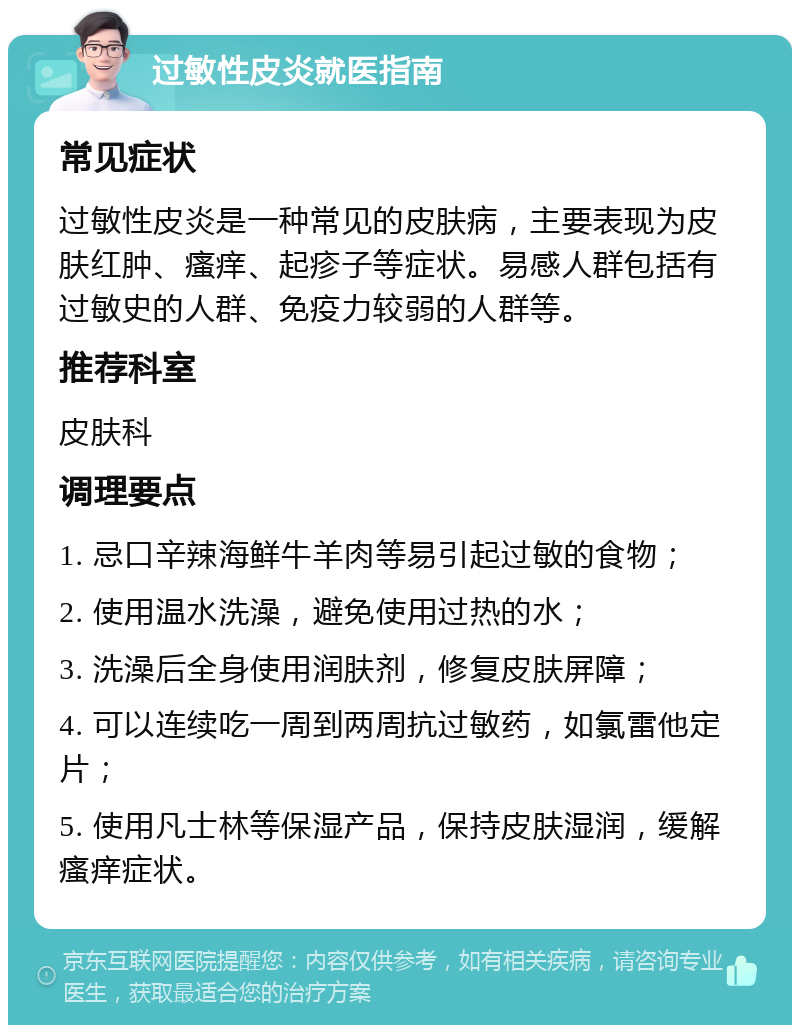 过敏性皮炎就医指南 常见症状 过敏性皮炎是一种常见的皮肤病，主要表现为皮肤红肿、瘙痒、起疹子等症状。易感人群包括有过敏史的人群、免疫力较弱的人群等。 推荐科室 皮肤科 调理要点 1. 忌口辛辣海鲜牛羊肉等易引起过敏的食物； 2. 使用温水洗澡，避免使用过热的水； 3. 洗澡后全身使用润肤剂，修复皮肤屏障； 4. 可以连续吃一周到两周抗过敏药，如氯雷他定片； 5. 使用凡士林等保湿产品，保持皮肤湿润，缓解瘙痒症状。