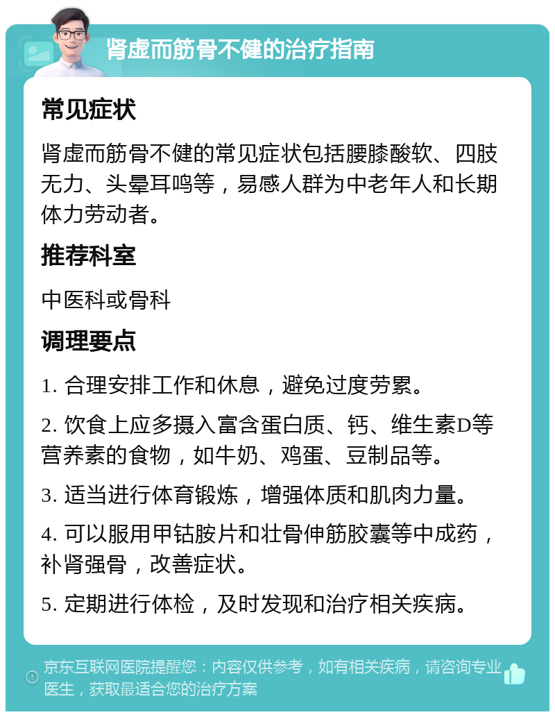 肾虚而筋骨不健的治疗指南 常见症状 肾虚而筋骨不健的常见症状包括腰膝酸软、四肢无力、头晕耳鸣等，易感人群为中老年人和长期体力劳动者。 推荐科室 中医科或骨科 调理要点 1. 合理安排工作和休息，避免过度劳累。 2. 饮食上应多摄入富含蛋白质、钙、维生素D等营养素的食物，如牛奶、鸡蛋、豆制品等。 3. 适当进行体育锻炼，增强体质和肌肉力量。 4. 可以服用甲钴胺片和壮骨伸筋胶囊等中成药，补肾强骨，改善症状。 5. 定期进行体检，及时发现和治疗相关疾病。