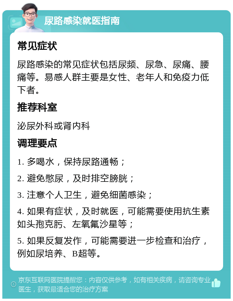 尿路感染就医指南 常见症状 尿路感染的常见症状包括尿频、尿急、尿痛、腰痛等。易感人群主要是女性、老年人和免疫力低下者。 推荐科室 泌尿外科或肾内科 调理要点 1. 多喝水，保持尿路通畅； 2. 避免憋尿，及时排空膀胱； 3. 注意个人卫生，避免细菌感染； 4. 如果有症状，及时就医，可能需要使用抗生素如头孢克肟、左氧氟沙星等； 5. 如果反复发作，可能需要进一步检查和治疗，例如尿培养、B超等。