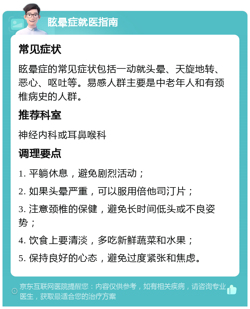 眩晕症就医指南 常见症状 眩晕症的常见症状包括一动就头晕、天旋地转、恶心、呕吐等。易感人群主要是中老年人和有颈椎病史的人群。 推荐科室 神经内科或耳鼻喉科 调理要点 1. 平躺休息，避免剧烈活动； 2. 如果头晕严重，可以服用倍他司汀片； 3. 注意颈椎的保健，避免长时间低头或不良姿势； 4. 饮食上要清淡，多吃新鲜蔬菜和水果； 5. 保持良好的心态，避免过度紧张和焦虑。