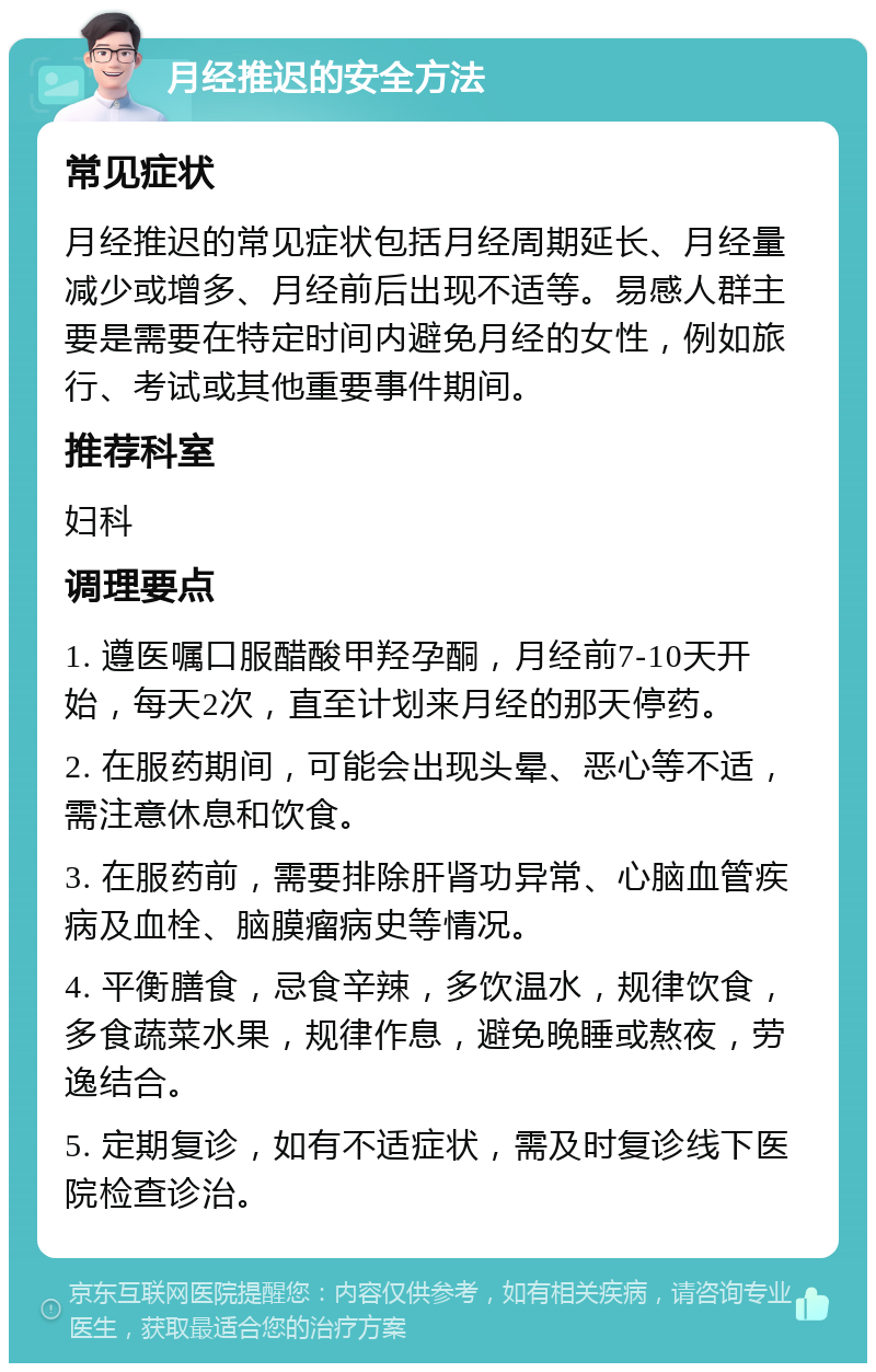 月经推迟的安全方法 常见症状 月经推迟的常见症状包括月经周期延长、月经量减少或增多、月经前后出现不适等。易感人群主要是需要在特定时间内避免月经的女性，例如旅行、考试或其他重要事件期间。 推荐科室 妇科 调理要点 1. 遵医嘱口服醋酸甲羟孕酮，月经前7-10天开始，每天2次，直至计划来月经的那天停药。 2. 在服药期间，可能会出现头晕、恶心等不适，需注意休息和饮食。 3. 在服药前，需要排除肝肾功异常、心脑血管疾病及血栓、脑膜瘤病史等情况。 4. 平衡膳食，忌食辛辣，多饮温水，规律饮食，多食蔬菜水果，规律作息，避免晚睡或熬夜，劳逸结合。 5. 定期复诊，如有不适症状，需及时复诊线下医院检查诊治。