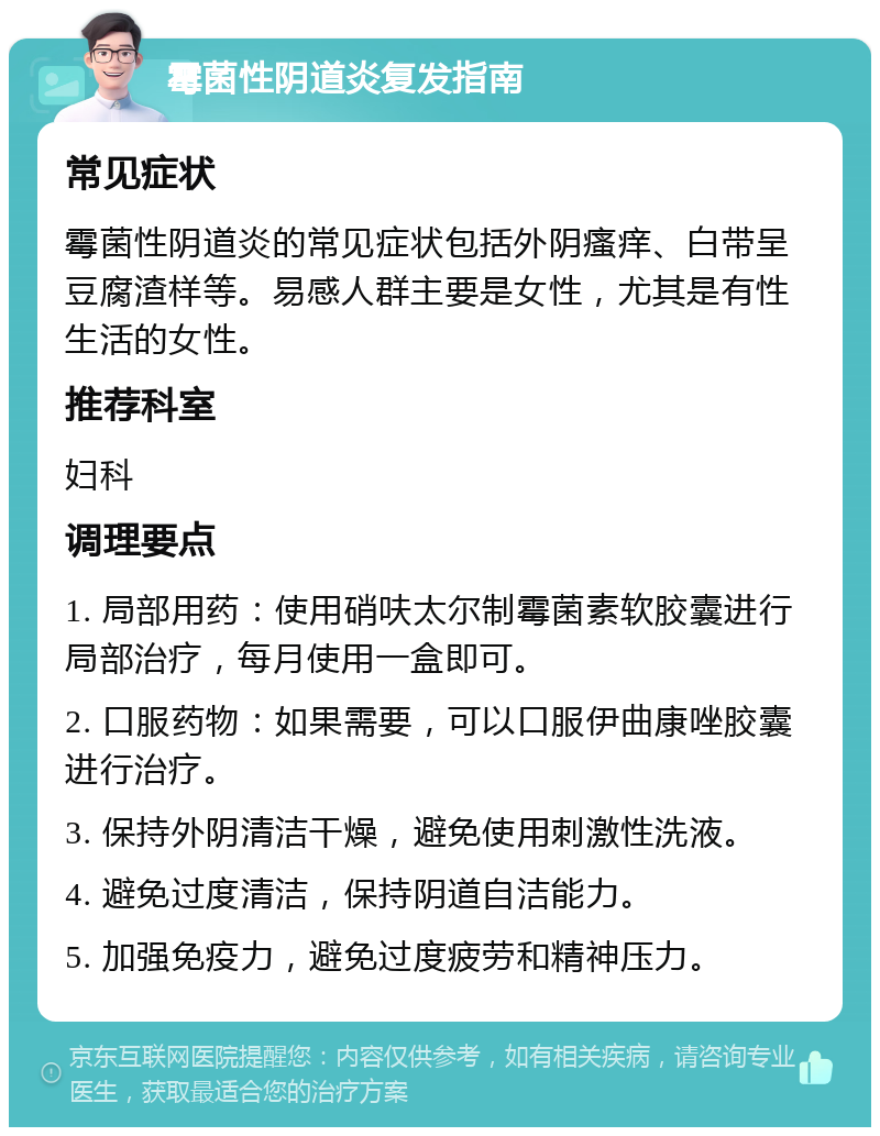 霉菌性阴道炎复发指南 常见症状 霉菌性阴道炎的常见症状包括外阴瘙痒、白带呈豆腐渣样等。易感人群主要是女性，尤其是有性生活的女性。 推荐科室 妇科 调理要点 1. 局部用药：使用硝呋太尔制霉菌素软胶囊进行局部治疗，每月使用一盒即可。 2. 口服药物：如果需要，可以口服伊曲康唑胶囊进行治疗。 3. 保持外阴清洁干燥，避免使用刺激性洗液。 4. 避免过度清洁，保持阴道自洁能力。 5. 加强免疫力，避免过度疲劳和精神压力。