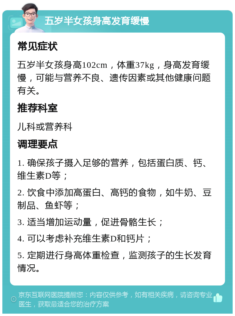 五岁半女孩身高发育缓慢 常见症状 五岁半女孩身高102cm，体重37kg，身高发育缓慢，可能与营养不良、遗传因素或其他健康问题有关。 推荐科室 儿科或营养科 调理要点 1. 确保孩子摄入足够的营养，包括蛋白质、钙、维生素D等； 2. 饮食中添加高蛋白、高钙的食物，如牛奶、豆制品、鱼虾等； 3. 适当增加运动量，促进骨骼生长； 4. 可以考虑补充维生素D和钙片； 5. 定期进行身高体重检查，监测孩子的生长发育情况。