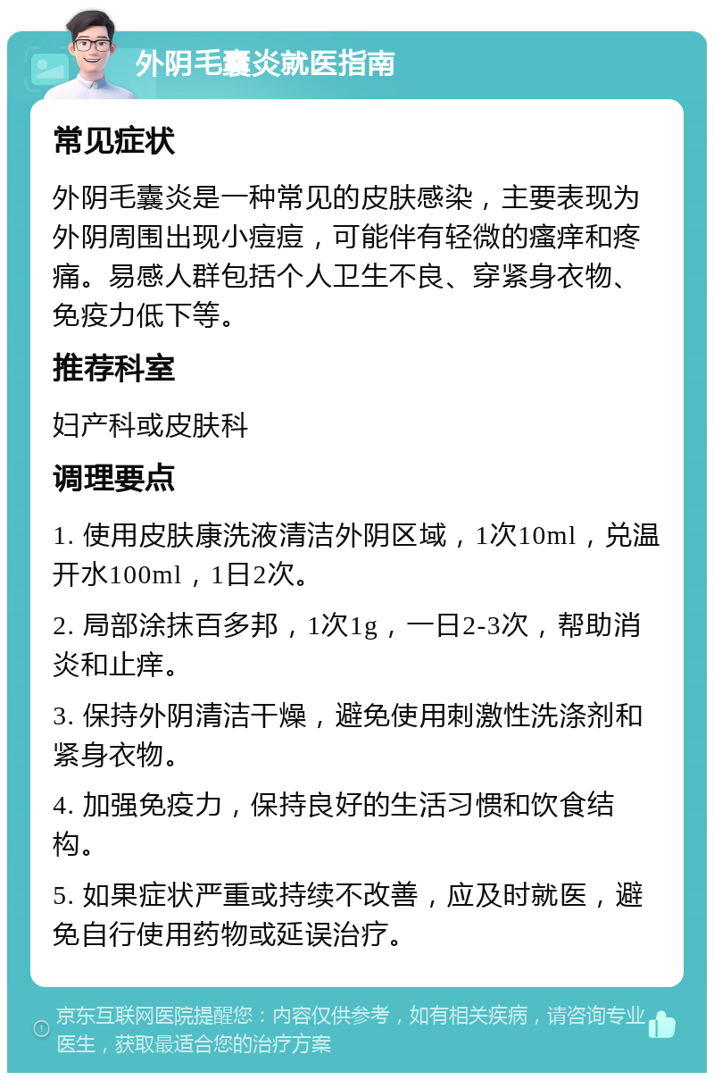 外阴毛囊炎就医指南 常见症状 外阴毛囊炎是一种常见的皮肤感染，主要表现为外阴周围出现小痘痘，可能伴有轻微的瘙痒和疼痛。易感人群包括个人卫生不良、穿紧身衣物、免疫力低下等。 推荐科室 妇产科或皮肤科 调理要点 1. 使用皮肤康洗液清洁外阴区域，1次10ml，兑温开水100ml，1日2次。 2. 局部涂抹百多邦，1次1g，一日2-3次，帮助消炎和止痒。 3. 保持外阴清洁干燥，避免使用刺激性洗涤剂和紧身衣物。 4. 加强免疫力，保持良好的生活习惯和饮食结构。 5. 如果症状严重或持续不改善，应及时就医，避免自行使用药物或延误治疗。