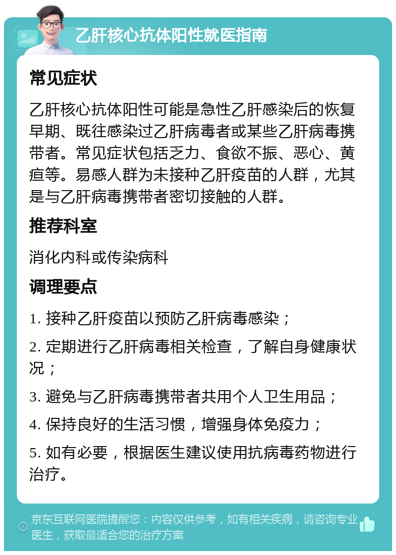 乙肝核心抗体阳性就医指南 常见症状 乙肝核心抗体阳性可能是急性乙肝感染后的恢复早期、既往感染过乙肝病毒者或某些乙肝病毒携带者。常见症状包括乏力、食欲不振、恶心、黄疸等。易感人群为未接种乙肝疫苗的人群，尤其是与乙肝病毒携带者密切接触的人群。 推荐科室 消化内科或传染病科 调理要点 1. 接种乙肝疫苗以预防乙肝病毒感染； 2. 定期进行乙肝病毒相关检查，了解自身健康状况； 3. 避免与乙肝病毒携带者共用个人卫生用品； 4. 保持良好的生活习惯，增强身体免疫力； 5. 如有必要，根据医生建议使用抗病毒药物进行治疗。