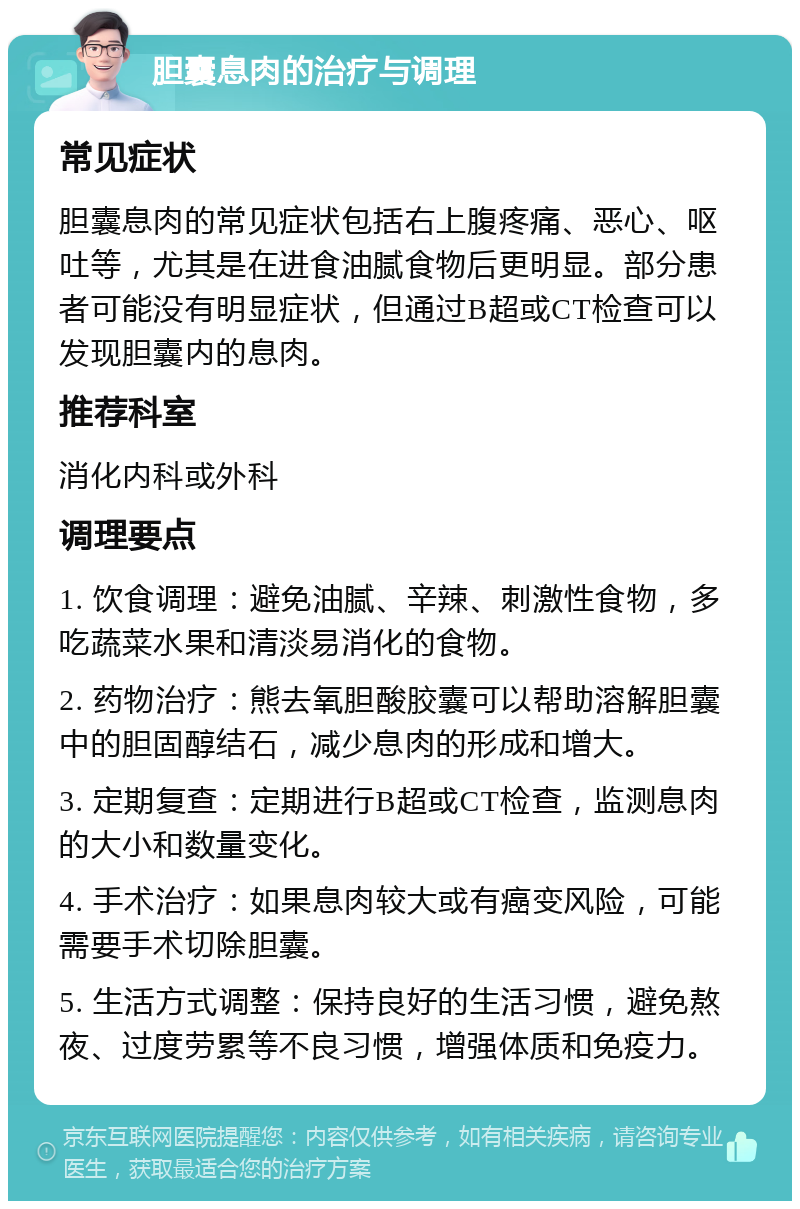 胆囊息肉的治疗与调理 常见症状 胆囊息肉的常见症状包括右上腹疼痛、恶心、呕吐等，尤其是在进食油腻食物后更明显。部分患者可能没有明显症状，但通过B超或CT检查可以发现胆囊内的息肉。 推荐科室 消化内科或外科 调理要点 1. 饮食调理：避免油腻、辛辣、刺激性食物，多吃蔬菜水果和清淡易消化的食物。 2. 药物治疗：熊去氧胆酸胶囊可以帮助溶解胆囊中的胆固醇结石，减少息肉的形成和增大。 3. 定期复查：定期进行B超或CT检查，监测息肉的大小和数量变化。 4. 手术治疗：如果息肉较大或有癌变风险，可能需要手术切除胆囊。 5. 生活方式调整：保持良好的生活习惯，避免熬夜、过度劳累等不良习惯，增强体质和免疫力。