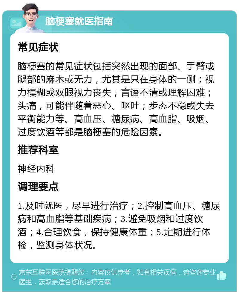 脑梗塞就医指南 常见症状 脑梗塞的常见症状包括突然出现的面部、手臂或腿部的麻木或无力，尤其是只在身体的一侧；视力模糊或双眼视力丧失；言语不清或理解困难；头痛，可能伴随着恶心、呕吐；步态不稳或失去平衡能力等。高血压、糖尿病、高血脂、吸烟、过度饮酒等都是脑梗塞的危险因素。 推荐科室 神经内科 调理要点 1.及时就医，尽早进行治疗；2.控制高血压、糖尿病和高血脂等基础疾病；3.避免吸烟和过度饮酒；4.合理饮食，保持健康体重；5.定期进行体检，监测身体状况。