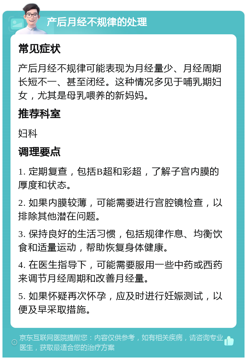 产后月经不规律的处理 常见症状 产后月经不规律可能表现为月经量少、月经周期长短不一、甚至闭经。这种情况多见于哺乳期妇女，尤其是母乳喂养的新妈妈。 推荐科室 妇科 调理要点 1. 定期复查，包括B超和彩超，了解子宫内膜的厚度和状态。 2. 如果内膜较薄，可能需要进行宫腔镜检查，以排除其他潜在问题。 3. 保持良好的生活习惯，包括规律作息、均衡饮食和适量运动，帮助恢复身体健康。 4. 在医生指导下，可能需要服用一些中药或西药来调节月经周期和改善月经量。 5. 如果怀疑再次怀孕，应及时进行妊娠测试，以便及早采取措施。