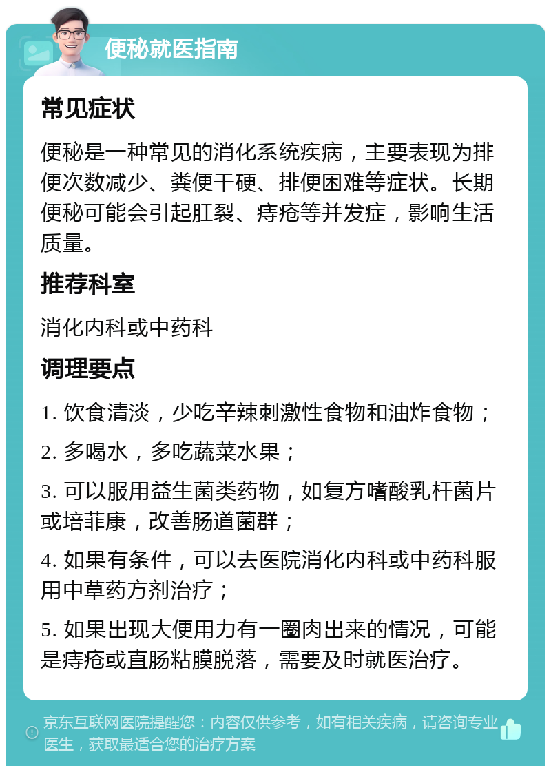 便秘就医指南 常见症状 便秘是一种常见的消化系统疾病，主要表现为排便次数减少、粪便干硬、排便困难等症状。长期便秘可能会引起肛裂、痔疮等并发症，影响生活质量。 推荐科室 消化内科或中药科 调理要点 1. 饮食清淡，少吃辛辣刺激性食物和油炸食物； 2. 多喝水，多吃蔬菜水果； 3. 可以服用益生菌类药物，如复方嗜酸乳杆菌片或培菲康，改善肠道菌群； 4. 如果有条件，可以去医院消化内科或中药科服用中草药方剂治疗； 5. 如果出现大便用力有一圈肉出来的情况，可能是痔疮或直肠粘膜脱落，需要及时就医治疗。