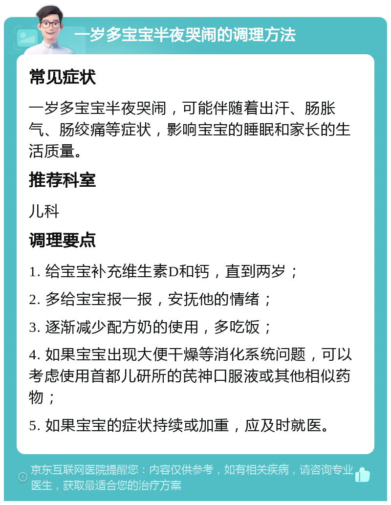 一岁多宝宝半夜哭闹的调理方法 常见症状 一岁多宝宝半夜哭闹，可能伴随着出汗、肠胀气、肠绞痛等症状，影响宝宝的睡眠和家长的生活质量。 推荐科室 儿科 调理要点 1. 给宝宝补充维生素D和钙，直到两岁； 2. 多给宝宝报一报，安抚他的情绪； 3. 逐渐减少配方奶的使用，多吃饭； 4. 如果宝宝出现大便干燥等消化系统问题，可以考虑使用首都儿研所的芪神口服液或其他相似药物； 5. 如果宝宝的症状持续或加重，应及时就医。