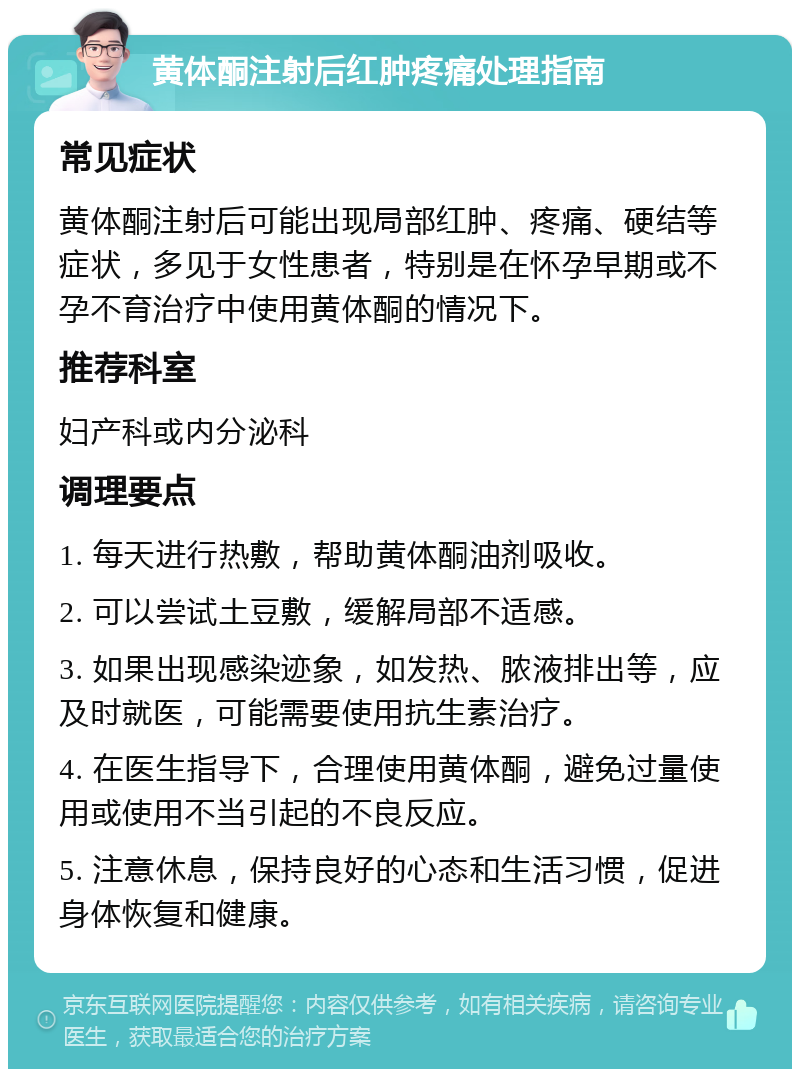 黄体酮注射后红肿疼痛处理指南 常见症状 黄体酮注射后可能出现局部红肿、疼痛、硬结等症状，多见于女性患者，特别是在怀孕早期或不孕不育治疗中使用黄体酮的情况下。 推荐科室 妇产科或内分泌科 调理要点 1. 每天进行热敷，帮助黄体酮油剂吸收。 2. 可以尝试土豆敷，缓解局部不适感。 3. 如果出现感染迹象，如发热、脓液排出等，应及时就医，可能需要使用抗生素治疗。 4. 在医生指导下，合理使用黄体酮，避免过量使用或使用不当引起的不良反应。 5. 注意休息，保持良好的心态和生活习惯，促进身体恢复和健康。