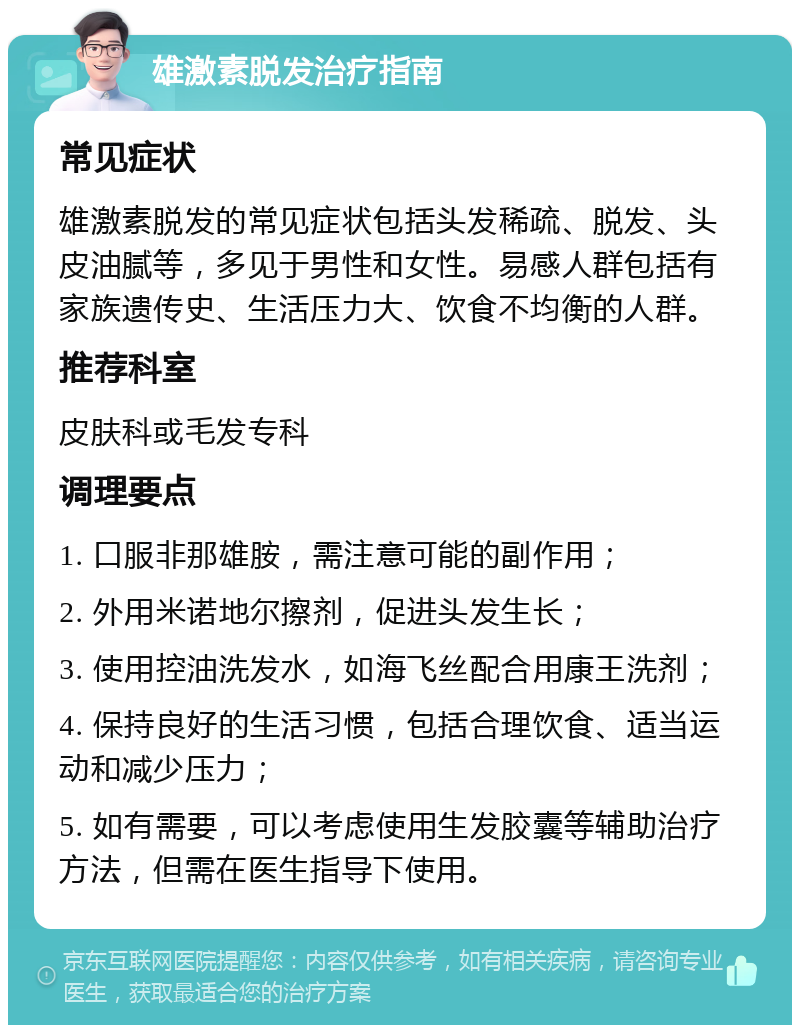 雄激素脱发治疗指南 常见症状 雄激素脱发的常见症状包括头发稀疏、脱发、头皮油腻等，多见于男性和女性。易感人群包括有家族遗传史、生活压力大、饮食不均衡的人群。 推荐科室 皮肤科或毛发专科 调理要点 1. 口服非那雄胺，需注意可能的副作用； 2. 外用米诺地尔擦剂，促进头发生长； 3. 使用控油洗发水，如海飞丝配合用康王洗剂； 4. 保持良好的生活习惯，包括合理饮食、适当运动和减少压力； 5. 如有需要，可以考虑使用生发胶囊等辅助治疗方法，但需在医生指导下使用。