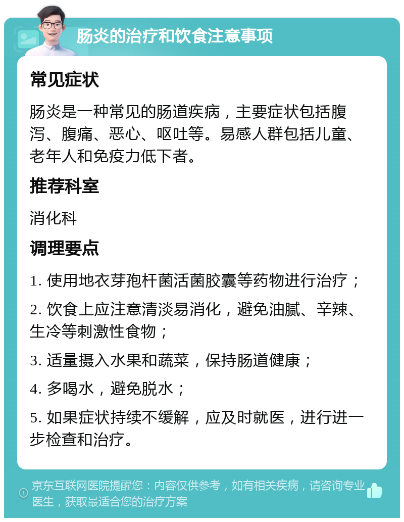 肠炎的治疗和饮食注意事项 常见症状 肠炎是一种常见的肠道疾病，主要症状包括腹泻、腹痛、恶心、呕吐等。易感人群包括儿童、老年人和免疫力低下者。 推荐科室 消化科 调理要点 1. 使用地衣芽孢杆菌活菌胶囊等药物进行治疗； 2. 饮食上应注意清淡易消化，避免油腻、辛辣、生冷等刺激性食物； 3. 适量摄入水果和蔬菜，保持肠道健康； 4. 多喝水，避免脱水； 5. 如果症状持续不缓解，应及时就医，进行进一步检查和治疗。