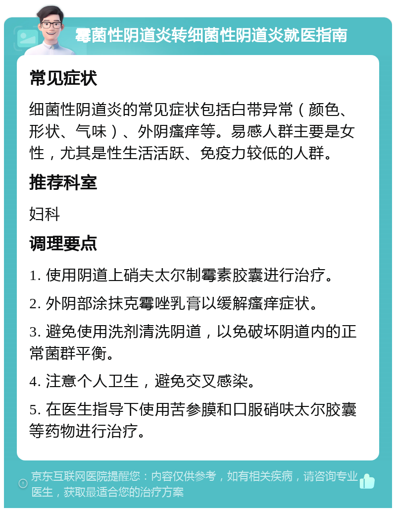 霉菌性阴道炎转细菌性阴道炎就医指南 常见症状 细菌性阴道炎的常见症状包括白带异常（颜色、形状、气味）、外阴瘙痒等。易感人群主要是女性，尤其是性生活活跃、免疫力较低的人群。 推荐科室 妇科 调理要点 1. 使用阴道上硝夫太尔制霉素胶囊进行治疗。 2. 外阴部涂抹克霉唑乳膏以缓解瘙痒症状。 3. 避免使用洗剂清洗阴道，以免破坏阴道内的正常菌群平衡。 4. 注意个人卫生，避免交叉感染。 5. 在医生指导下使用苦参膜和口服硝呋太尔胶囊等药物进行治疗。