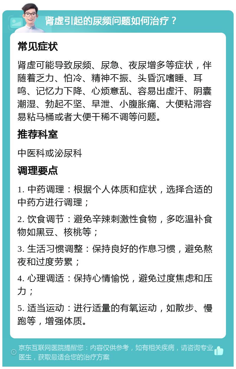 肾虚引起的尿频问题如何治疗？ 常见症状 肾虚可能导致尿频、尿急、夜尿增多等症状，伴随着乏力、怕冷、精神不振、头昏沉嗜睡、耳鸣、记忆力下降、心烦意乱、容易出虚汗、阴囊潮湿、勃起不坚、早泄、小腹胀痛、大便粘滞容易粘马桶或者大便干稀不调等问题。 推荐科室 中医科或泌尿科 调理要点 1. 中药调理：根据个人体质和症状，选择合适的中药方进行调理； 2. 饮食调节：避免辛辣刺激性食物，多吃温补食物如黑豆、核桃等； 3. 生活习惯调整：保持良好的作息习惯，避免熬夜和过度劳累； 4. 心理调适：保持心情愉悦，避免过度焦虑和压力； 5. 适当运动：进行适量的有氧运动，如散步、慢跑等，增强体质。