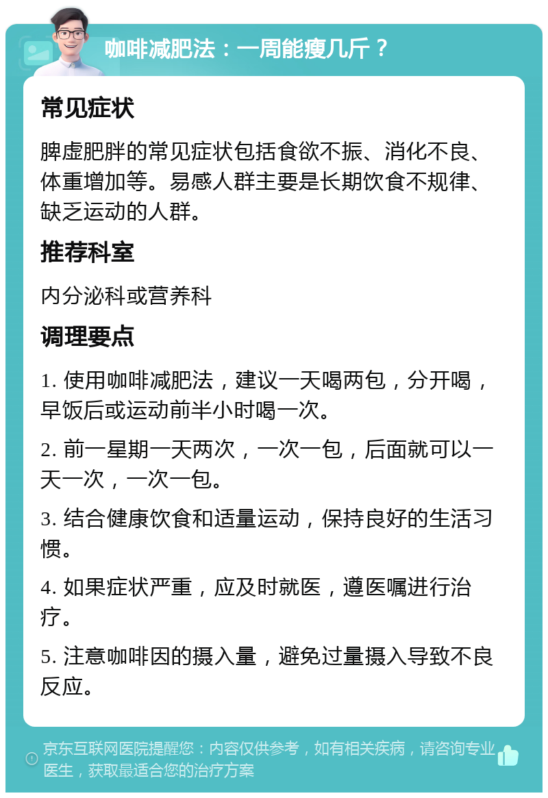 咖啡减肥法：一周能瘦几斤？ 常见症状 脾虚肥胖的常见症状包括食欲不振、消化不良、体重增加等。易感人群主要是长期饮食不规律、缺乏运动的人群。 推荐科室 内分泌科或营养科 调理要点 1. 使用咖啡减肥法，建议一天喝两包，分开喝，早饭后或运动前半小时喝一次。 2. 前一星期一天两次，一次一包，后面就可以一天一次，一次一包。 3. 结合健康饮食和适量运动，保持良好的生活习惯。 4. 如果症状严重，应及时就医，遵医嘱进行治疗。 5. 注意咖啡因的摄入量，避免过量摄入导致不良反应。