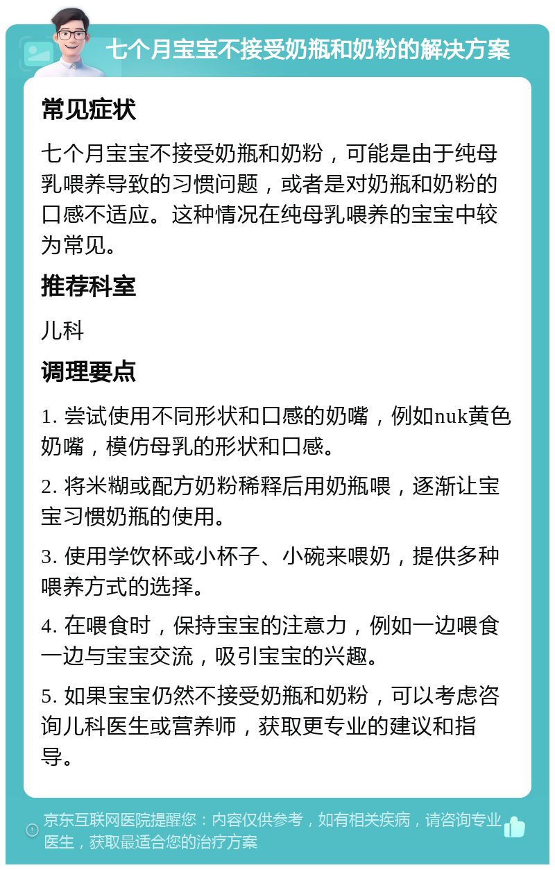 七个月宝宝不接受奶瓶和奶粉的解决方案 常见症状 七个月宝宝不接受奶瓶和奶粉，可能是由于纯母乳喂养导致的习惯问题，或者是对奶瓶和奶粉的口感不适应。这种情况在纯母乳喂养的宝宝中较为常见。 推荐科室 儿科 调理要点 1. 尝试使用不同形状和口感的奶嘴，例如nuk黄色奶嘴，模仿母乳的形状和口感。 2. 将米糊或配方奶粉稀释后用奶瓶喂，逐渐让宝宝习惯奶瓶的使用。 3. 使用学饮杯或小杯子、小碗来喂奶，提供多种喂养方式的选择。 4. 在喂食时，保持宝宝的注意力，例如一边喂食一边与宝宝交流，吸引宝宝的兴趣。 5. 如果宝宝仍然不接受奶瓶和奶粉，可以考虑咨询儿科医生或营养师，获取更专业的建议和指导。