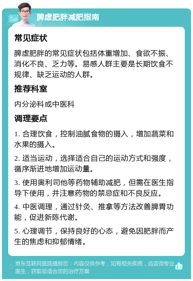 脾虚肥胖减肥指南 常见症状 脾虚肥胖的常见症状包括体重增加、食欲不振、消化不良、乏力等。易感人群主要是长期饮食不规律、缺乏运动的人群。 推荐科室 内分泌科或中医科 调理要点 1. 合理饮食，控制油腻食物的摄入，增加蔬菜和水果的摄入。 2. 适当运动，选择适合自己的运动方式和强度，循序渐进地增加运动量。 3. 使用奥利司他等药物辅助减肥，但需在医生指导下使用，并注意药物的禁忌症和不良反应。 4. 中医调理，通过针灸、推拿等方法改善脾胃功能，促进新陈代谢。 5. 心理调节，保持良好的心态，避免因肥胖而产生的焦虑和抑郁情绪。