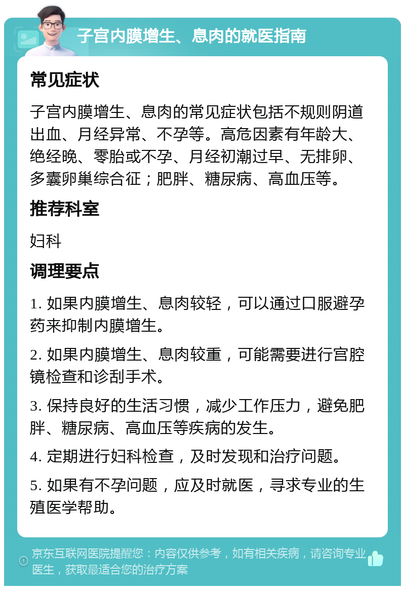 子宫内膜增生、息肉的就医指南 常见症状 子宫内膜增生、息肉的常见症状包括不规则阴道出血、月经异常、不孕等。高危因素有年龄大、绝经晚、零胎或不孕、月经初潮过早、无排卵、多囊卵巢综合征；肥胖、糖尿病、高血压等。 推荐科室 妇科 调理要点 1. 如果内膜增生、息肉较轻，可以通过口服避孕药来抑制内膜增生。 2. 如果内膜增生、息肉较重，可能需要进行宫腔镜检查和诊刮手术。 3. 保持良好的生活习惯，减少工作压力，避免肥胖、糖尿病、高血压等疾病的发生。 4. 定期进行妇科检查，及时发现和治疗问题。 5. 如果有不孕问题，应及时就医，寻求专业的生殖医学帮助。