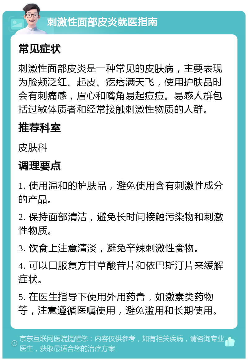 刺激性面部皮炎就医指南 常见症状 刺激性面部皮炎是一种常见的皮肤病，主要表现为脸颊泛红、起皮、疙瘩满天飞，使用护肤品时会有刺痛感，眉心和嘴角易起痘痘。易感人群包括过敏体质者和经常接触刺激性物质的人群。 推荐科室 皮肤科 调理要点 1. 使用温和的护肤品，避免使用含有刺激性成分的产品。 2. 保持面部清洁，避免长时间接触污染物和刺激性物质。 3. 饮食上注意清淡，避免辛辣刺激性食物。 4. 可以口服复方甘草酸苷片和依巴斯汀片来缓解症状。 5. 在医生指导下使用外用药膏，如激素类药物等，注意遵循医嘱使用，避免滥用和长期使用。