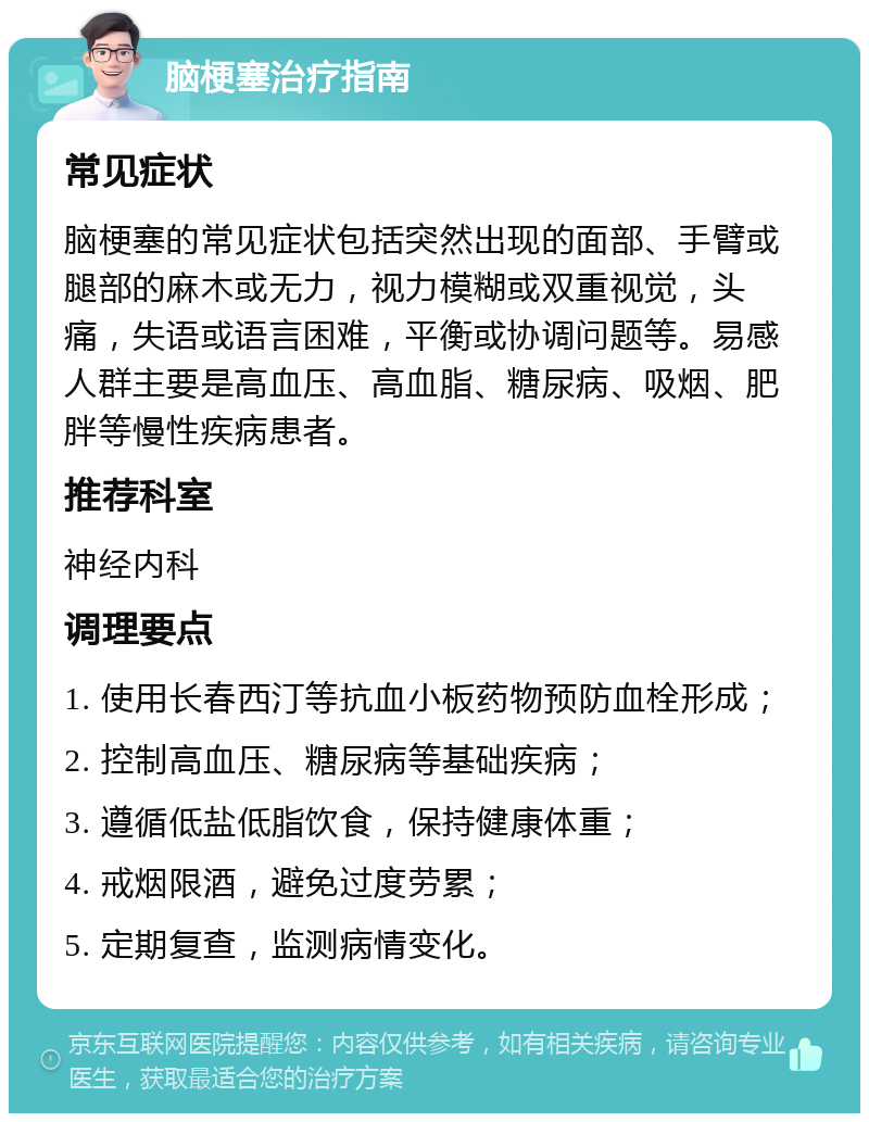 脑梗塞治疗指南 常见症状 脑梗塞的常见症状包括突然出现的面部、手臂或腿部的麻木或无力，视力模糊或双重视觉，头痛，失语或语言困难，平衡或协调问题等。易感人群主要是高血压、高血脂、糖尿病、吸烟、肥胖等慢性疾病患者。 推荐科室 神经内科 调理要点 1. 使用长春西汀等抗血小板药物预防血栓形成； 2. 控制高血压、糖尿病等基础疾病； 3. 遵循低盐低脂饮食，保持健康体重； 4. 戒烟限酒，避免过度劳累； 5. 定期复查，监测病情变化。