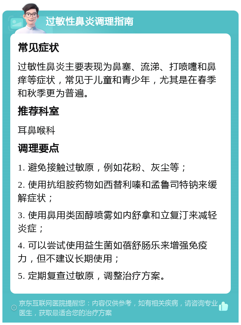 过敏性鼻炎调理指南 常见症状 过敏性鼻炎主要表现为鼻塞、流涕、打喷嚏和鼻痒等症状，常见于儿童和青少年，尤其是在春季和秋季更为普遍。 推荐科室 耳鼻喉科 调理要点 1. 避免接触过敏原，例如花粉、灰尘等； 2. 使用抗组胺药物如西替利嗪和孟鲁司特钠来缓解症状； 3. 使用鼻用类固醇喷雾如内舒拿和立复汀来减轻炎症； 4. 可以尝试使用益生菌如蓓舒肠乐来增强免疫力，但不建议长期使用； 5. 定期复查过敏原，调整治疗方案。