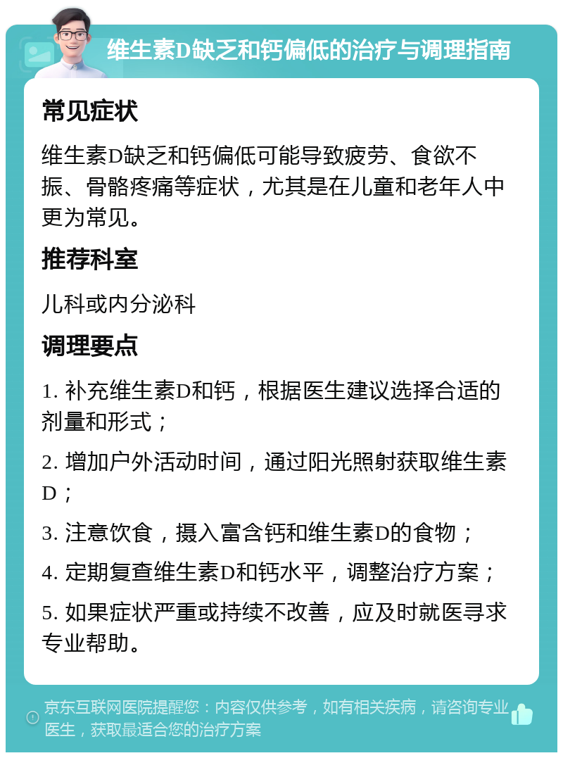 维生素D缺乏和钙偏低的治疗与调理指南 常见症状 维生素D缺乏和钙偏低可能导致疲劳、食欲不振、骨骼疼痛等症状，尤其是在儿童和老年人中更为常见。 推荐科室 儿科或内分泌科 调理要点 1. 补充维生素D和钙，根据医生建议选择合适的剂量和形式； 2. 增加户外活动时间，通过阳光照射获取维生素D； 3. 注意饮食，摄入富含钙和维生素D的食物； 4. 定期复查维生素D和钙水平，调整治疗方案； 5. 如果症状严重或持续不改善，应及时就医寻求专业帮助。