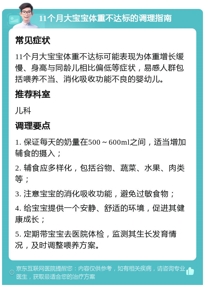 11个月大宝宝体重不达标的调理指南 常见症状 11个月大宝宝体重不达标可能表现为体重增长缓慢、身高与同龄儿相比偏低等症状，易感人群包括喂养不当、消化吸收功能不良的婴幼儿。 推荐科室 儿科 调理要点 1. 保证每天的奶量在500～600ml之间，适当增加辅食的摄入； 2. 辅食应多样化，包括谷物、蔬菜、水果、肉类等； 3. 注意宝宝的消化吸收功能，避免过敏食物； 4. 给宝宝提供一个安静、舒适的环境，促进其健康成长； 5. 定期带宝宝去医院体检，监测其生长发育情况，及时调整喂养方案。