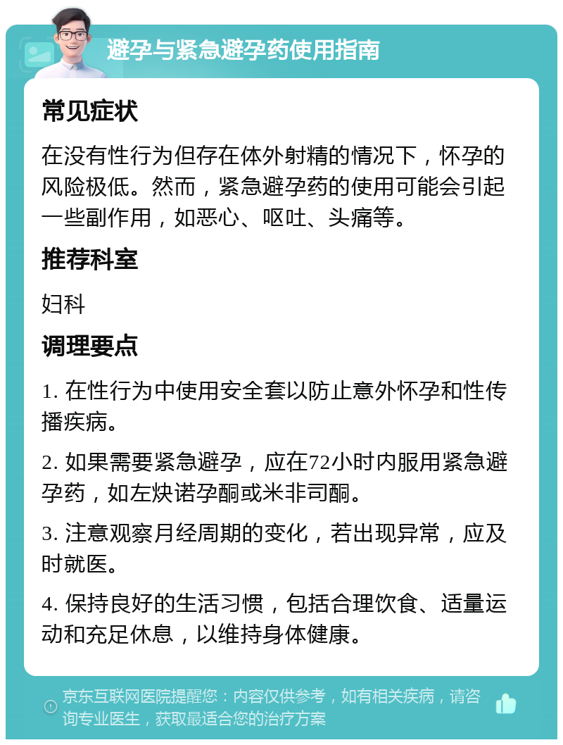 避孕与紧急避孕药使用指南 常见症状 在没有性行为但存在体外射精的情况下，怀孕的风险极低。然而，紧急避孕药的使用可能会引起一些副作用，如恶心、呕吐、头痛等。 推荐科室 妇科 调理要点 1. 在性行为中使用安全套以防止意外怀孕和性传播疾病。 2. 如果需要紧急避孕，应在72小时内服用紧急避孕药，如左炔诺孕酮或米非司酮。 3. 注意观察月经周期的变化，若出现异常，应及时就医。 4. 保持良好的生活习惯，包括合理饮食、适量运动和充足休息，以维持身体健康。