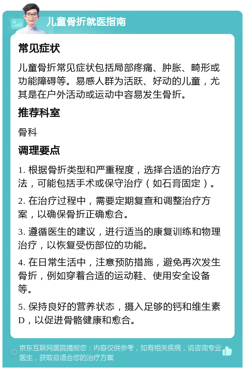 儿童骨折就医指南 常见症状 儿童骨折常见症状包括局部疼痛、肿胀、畸形或功能障碍等。易感人群为活跃、好动的儿童，尤其是在户外活动或运动中容易发生骨折。 推荐科室 骨科 调理要点 1. 根据骨折类型和严重程度，选择合适的治疗方法，可能包括手术或保守治疗（如石膏固定）。 2. 在治疗过程中，需要定期复查和调整治疗方案，以确保骨折正确愈合。 3. 遵循医生的建议，进行适当的康复训练和物理治疗，以恢复受伤部位的功能。 4. 在日常生活中，注意预防措施，避免再次发生骨折，例如穿着合适的运动鞋、使用安全设备等。 5. 保持良好的营养状态，摄入足够的钙和维生素D，以促进骨骼健康和愈合。