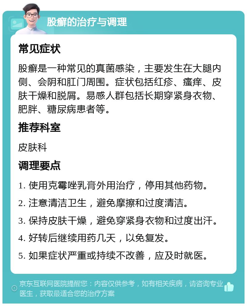 股癣的治疗与调理 常见症状 股癣是一种常见的真菌感染，主要发生在大腿内侧、会阴和肛门周围。症状包括红疹、瘙痒、皮肤干燥和脱屑。易感人群包括长期穿紧身衣物、肥胖、糖尿病患者等。 推荐科室 皮肤科 调理要点 1. 使用克霉唑乳膏外用治疗，停用其他药物。 2. 注意清洁卫生，避免摩擦和过度清洁。 3. 保持皮肤干燥，避免穿紧身衣物和过度出汗。 4. 好转后继续用药几天，以免复发。 5. 如果症状严重或持续不改善，应及时就医。