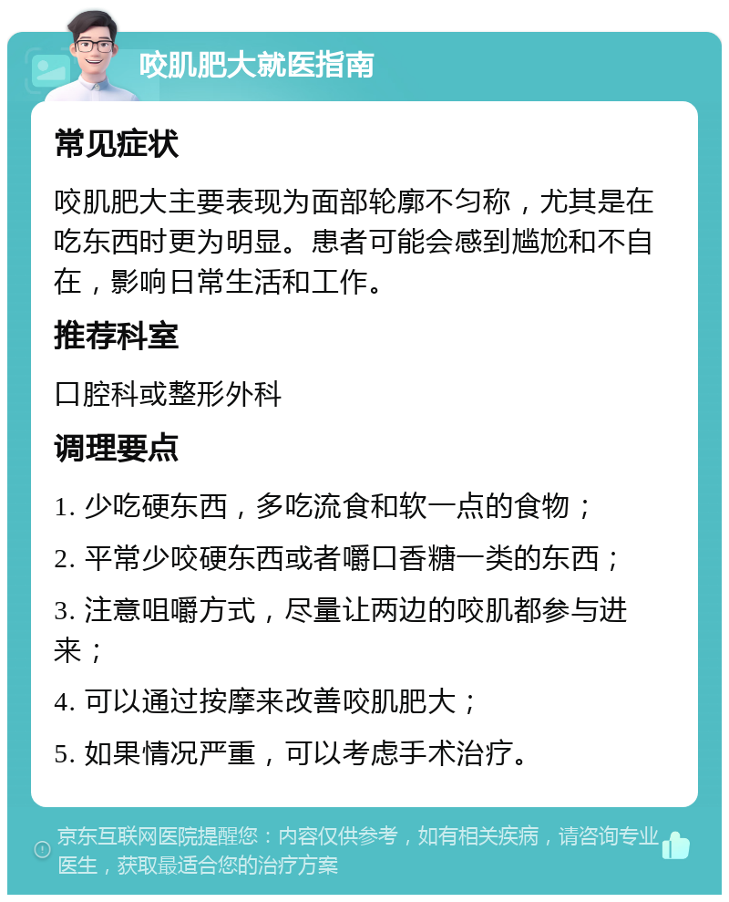 咬肌肥大就医指南 常见症状 咬肌肥大主要表现为面部轮廓不匀称，尤其是在吃东西时更为明显。患者可能会感到尴尬和不自在，影响日常生活和工作。 推荐科室 口腔科或整形外科 调理要点 1. 少吃硬东西，多吃流食和软一点的食物； 2. 平常少咬硬东西或者嚼口香糖一类的东西； 3. 注意咀嚼方式，尽量让两边的咬肌都参与进来； 4. 可以通过按摩来改善咬肌肥大； 5. 如果情况严重，可以考虑手术治疗。