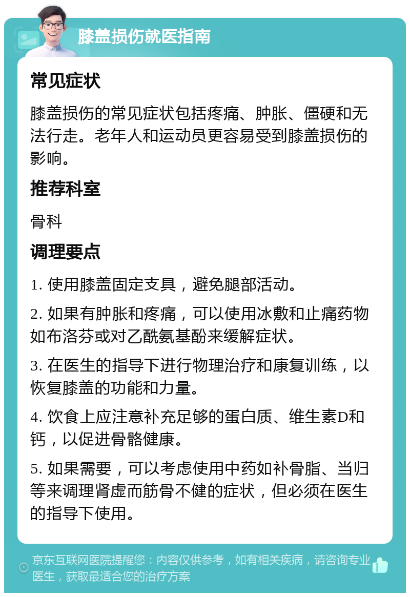 膝盖损伤就医指南 常见症状 膝盖损伤的常见症状包括疼痛、肿胀、僵硬和无法行走。老年人和运动员更容易受到膝盖损伤的影响。 推荐科室 骨科 调理要点 1. 使用膝盖固定支具，避免腿部活动。 2. 如果有肿胀和疼痛，可以使用冰敷和止痛药物如布洛芬或对乙酰氨基酚来缓解症状。 3. 在医生的指导下进行物理治疗和康复训练，以恢复膝盖的功能和力量。 4. 饮食上应注意补充足够的蛋白质、维生素D和钙，以促进骨骼健康。 5. 如果需要，可以考虑使用中药如补骨脂、当归等来调理肾虚而筋骨不健的症状，但必须在医生的指导下使用。