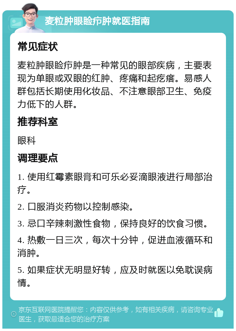 麦粒肿眼睑疖肿就医指南 常见症状 麦粒肿眼睑疖肿是一种常见的眼部疾病，主要表现为单眼或双眼的红肿、疼痛和起疙瘩。易感人群包括长期使用化妆品、不注意眼部卫生、免疫力低下的人群。 推荐科室 眼科 调理要点 1. 使用红霉素眼膏和可乐必妥滴眼液进行局部治疗。 2. 口服消炎药物以控制感染。 3. 忌口辛辣刺激性食物，保持良好的饮食习惯。 4. 热敷一日三次，每次十分钟，促进血液循环和消肿。 5. 如果症状无明显好转，应及时就医以免耽误病情。